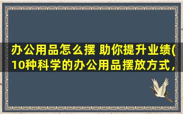 办公用品怎么摆 助你提升业绩(10种科学的办公用品摆放方式，助你快速提升业绩)